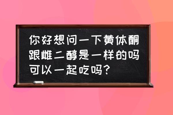 男人用雌二醇凝胶的效果 你好想问一下黄体酮跟雌二醇是一样的吗可以一起吃吗？