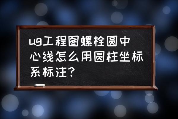 圆柱坐标系 ug工程图螺栓圆中心线怎么用圆柱坐标系标注？