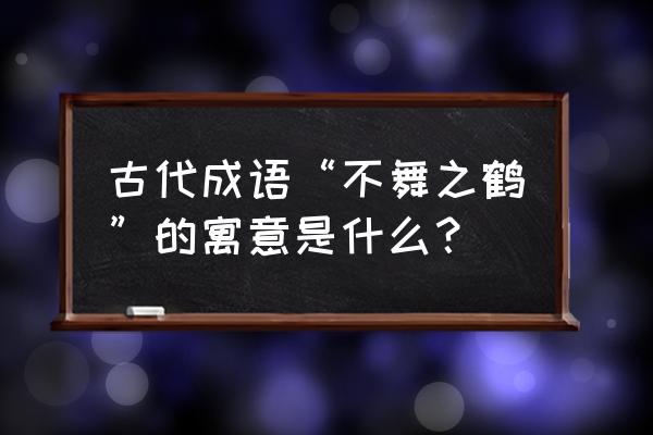 什么是不舞之鹤 古代成语“不舞之鹤”的寓意是什么？