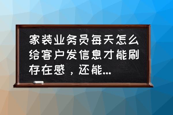 装修公司的免费营销 家装业务员每天怎么给客户发信息才能刷存在感，还能让客户不是那么烦躁？