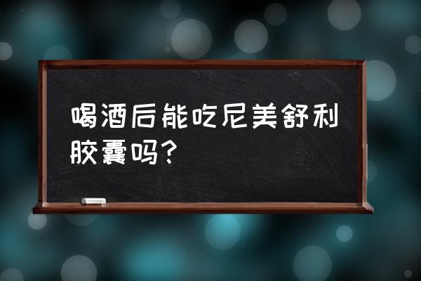 吃了芬必得五个小时后能喝酒吗 喝酒后能吃尼美舒利胶囊吗？