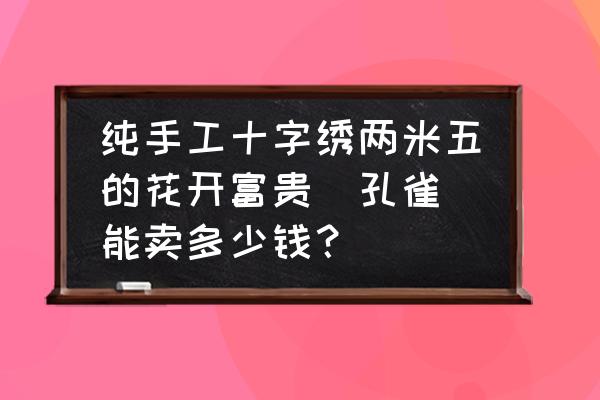 花开富贵十字绣正品 纯手工十字绣两米五的花开富贵(孔雀)能卖多少钱？