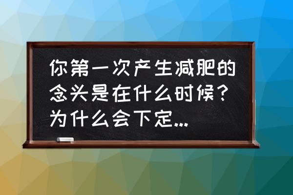 尊巴燃脂完整版初学30分钟 你第一次产生减肥的念头是在什么时候？为什么会下定决心减肥？