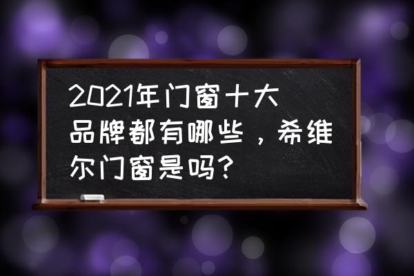 门窗国外品牌有几个 2021年门窗十大品牌都有哪些，希维尔门窗是吗？