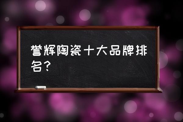 中国最好石材厂家排名 誉辉陶瓷十大品牌排名？