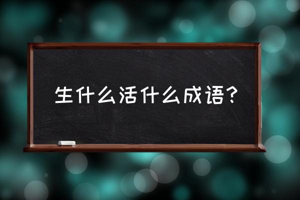 什么生什么的成语 生什么活什么成语？