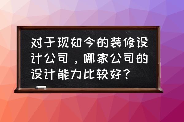 装修公司设计 对于现如今的装修设计公司，哪家公司的设计能力比较好？