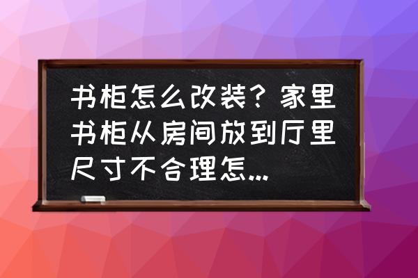 家庭书柜定做 书柜怎么改装？家里书柜从房间放到厅里尺寸不合理怎样才能改造谢谢？