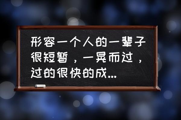 不知不觉相似的词语有哪些 形容一个人的一辈子很短暂，一晃而过，过的很快的成语有哪些？