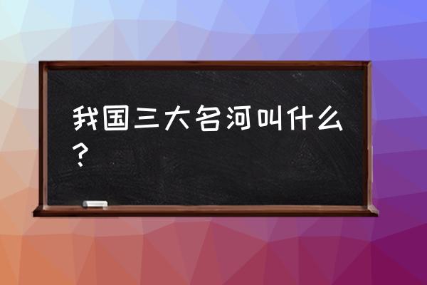 中国最长的河流是长江还是黄河 我国三大名河叫什么？