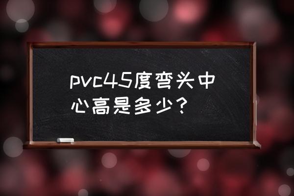 pvc弯头规格尺寸对照表 pvc45度弯头中心高是多少？