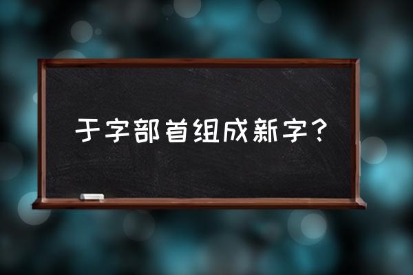 内加偏旁组字 于字部首组成新字？