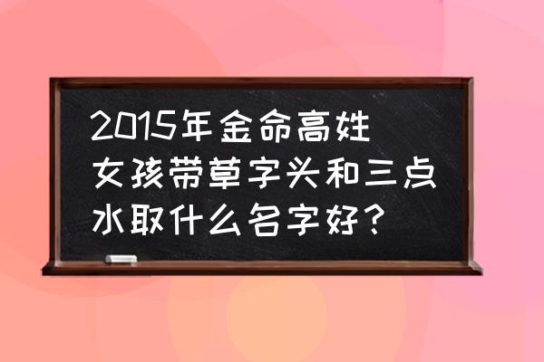 三点水的字女孩名字 2015年金命高姓女孩带草字头和三点水取什么名字好？