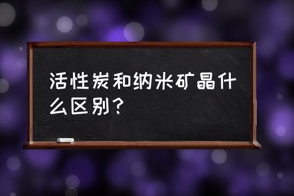 纳米活性炭颗粒 活性炭和纳米矿晶什么区别？