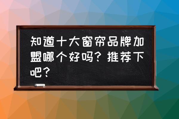 成品窗帘十大名牌排名 知道十大窗帘品牌加盟哪个好吗？推荐下吧？