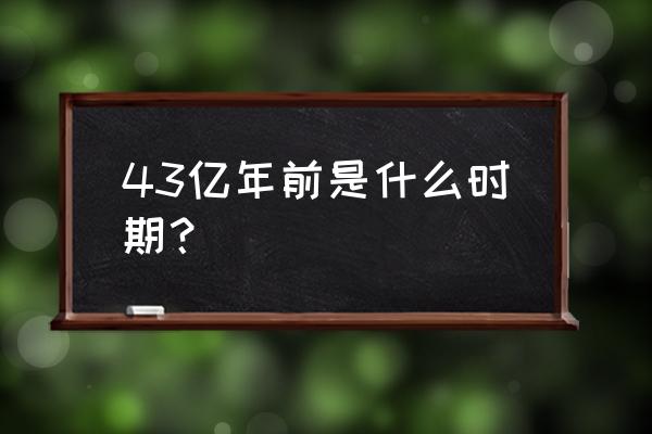 地球46亿年一共几个世纪 43亿年前是什么时期？