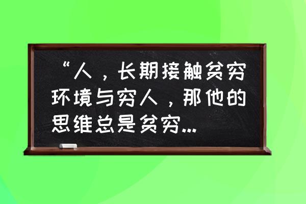 富人思维vs穷人思维 “人，长期接触贫穷环境与穷人，那他的思维总是贫穷的”你怎么看？