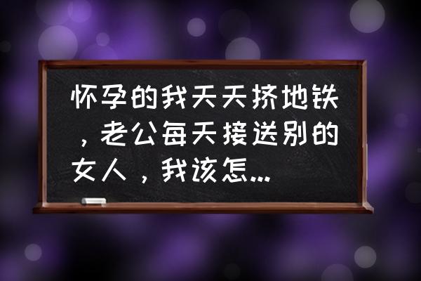 北京地铁渣男怎么处理 怀孕的我天天挤地铁，老公每天接送别的女人，我该怎么挽回他？