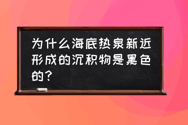 海底黑烟囱喷出的热液 为什么海底热泉新近形成的沉积物是黑色的？