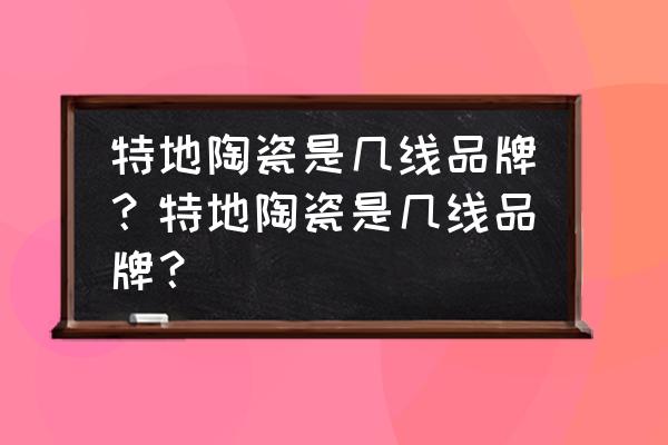 特地陶瓷生产详细地址 特地陶瓷是几线品牌？特地陶瓷是几线品牌？