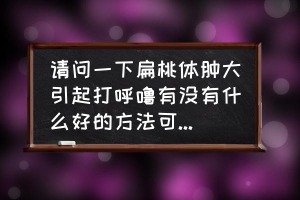 鼾症手术是微创手术吗 请问一下扁桃体肿大引起打呼噜有没有什么好的方法可以治好，已经好几年了？