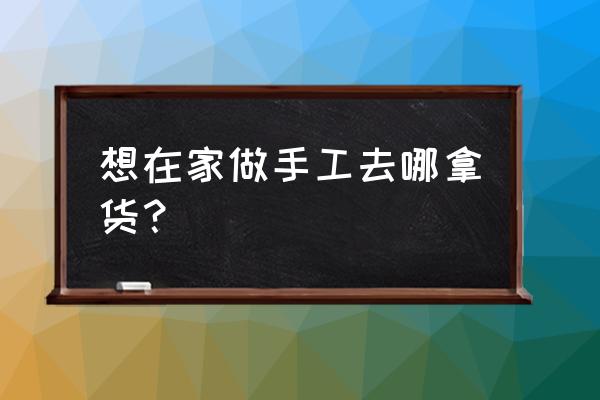 在家做手工活哪里有 想在家做手工去哪拿货？