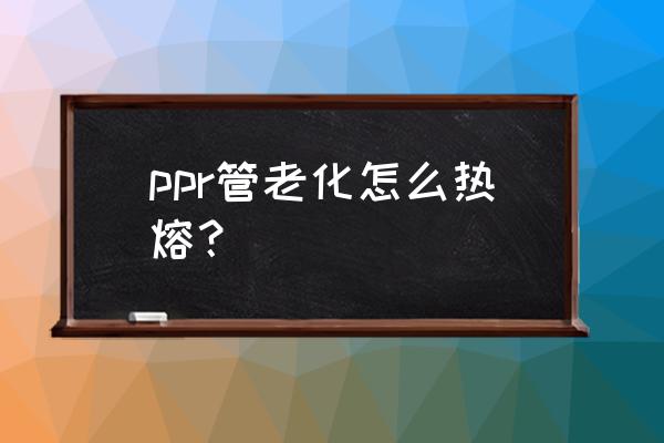 初学者ppr水管热熔技巧 ppr管老化怎么热熔？