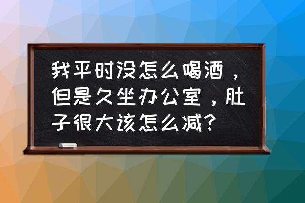 办公室减肚子简单方法 我平时没怎么喝酒，但是久坐办公室，肚子很大该怎么减？