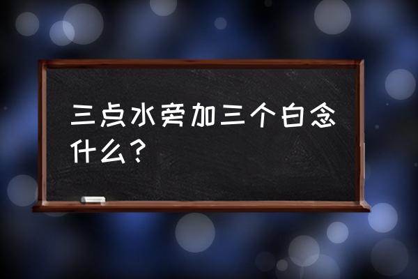 白的笔画笔顺正确的写法 三点水旁加三个白念什么？