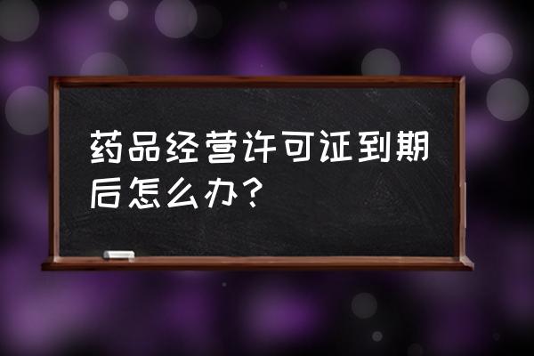 营业执照到期了怎么弄 药品经营许可证到期后怎么办？