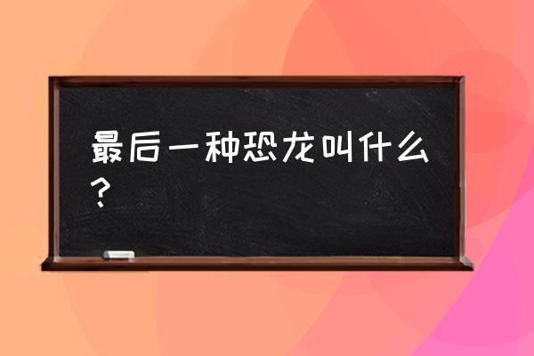 世界上唯一活的恐龙 最后一种恐龙叫什么？