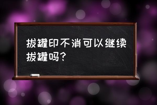 拔罐印子一直不消 拔罐印不消可以继续拔罐吗？