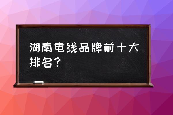 十大电线品牌排名推荐 湖南电线品牌前十大排名？