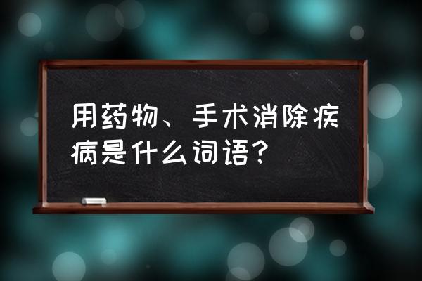 消这个字可以组什么词 用药物、手术消除疾病是什么词语？