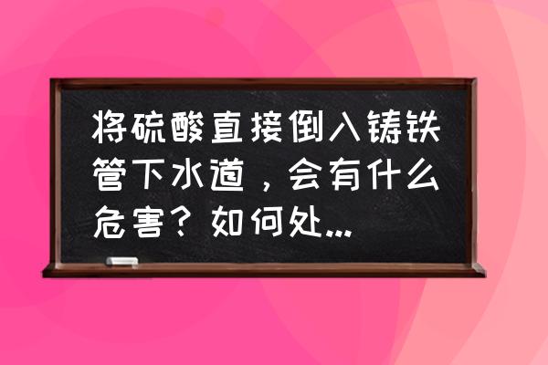 硫酸能疏通下水道吗 将硫酸直接倒入铸铁管下水道，会有什么危害？如何处理这些废液？