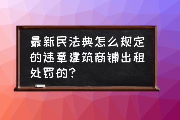 门市租赁合同 最新民法典怎么规定的违章建筑商铺出租处罚的？