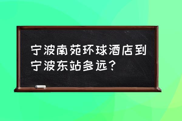 潘火立交桥旁边楼盘 宁波南苑环球酒店到宁波东站多远？