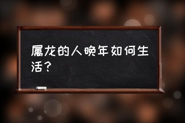 52年龙晚年好不好 属龙的人晚年如何生活？
