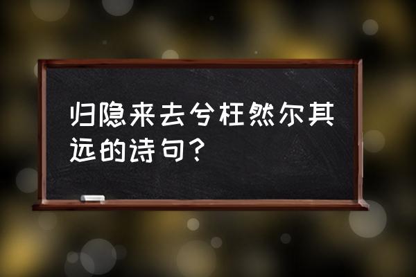 寓形宇内复几时曷不委心任去留 归隐来去兮枉然尔其远的诗句？