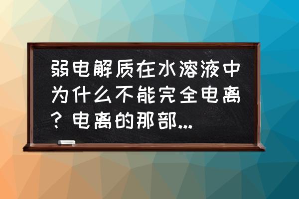 弱电解质的电离 弱电解质在水溶液中为什么不能完全电离？电离的那部分和没有电离的那部分有什么不一样？