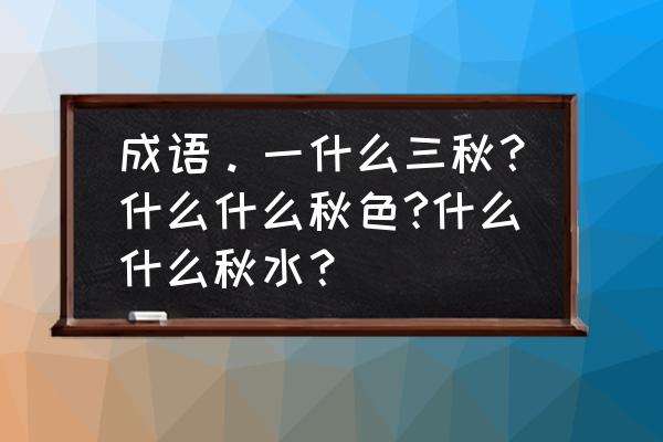 一什么三秋 成语。一什么三秋？什么什么秋色?什么什么秋水？