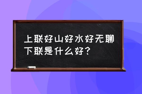 好山好水好寂寞下半句怎么接 上联好山好水好无聊下联是什么好？