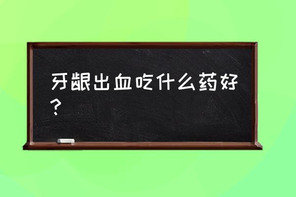 牙龈长期出血吃什么药 牙龈出血吃什么药好？