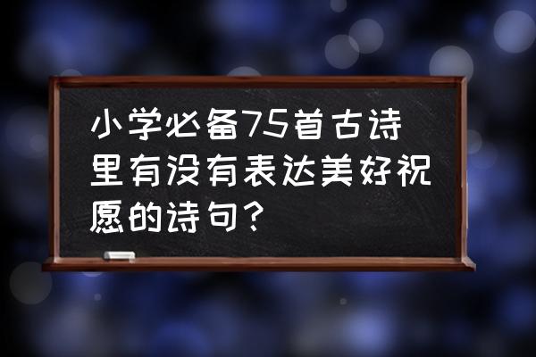 小学必背75首 小学必备75首古诗里有没有表达美好祝愿的诗句？