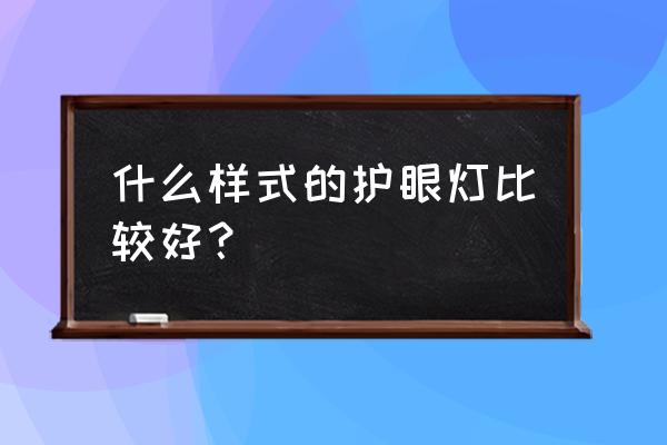 哪种灯最护眼 什么样式的护眼灯比较好？