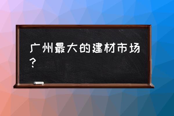 广州哪里有正规的建材市场 广州最大的建材市场？