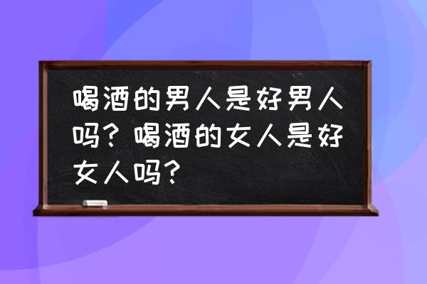 如何判定酗酒的程度 喝酒的男人是好男人吗？喝酒的女人是好女人吗？