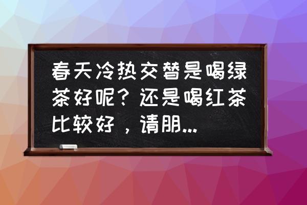 春天宜喝的三种茶 春天冷热交替是喝绿茶好呢？还是喝红茶比较好，请朋友们告之？