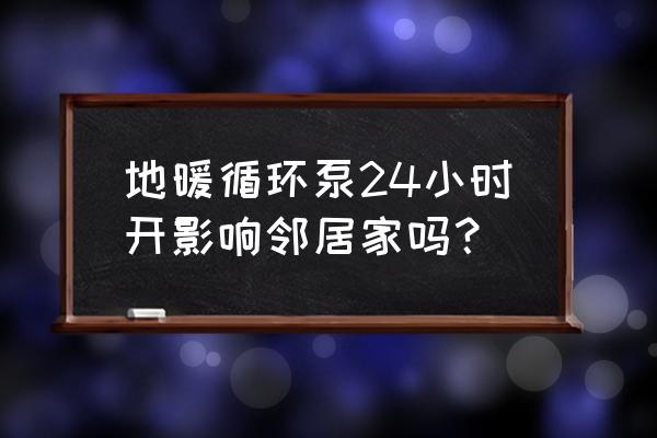 地热循环泵可以24小时开着吗 地暖循环泵24小时开影响邻居家吗？