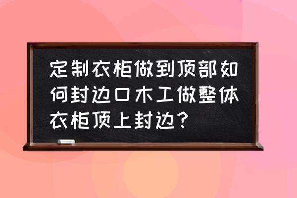 木工为啥一般不建议做封边 定制衣柜做到顶部如何封边口木工做整体衣柜顶上封边？